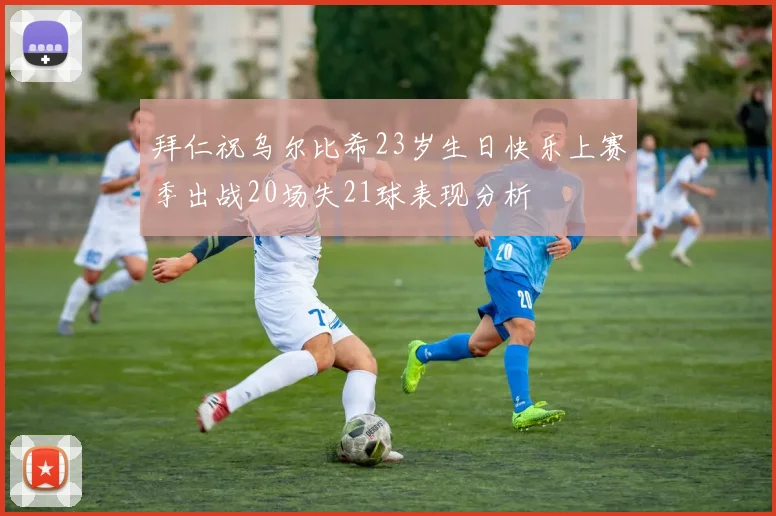 拜仁祝乌尔比希23岁生日快乐上赛季出战20场失21球表现分析