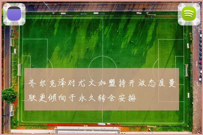 齐尔克泽对尤文加盟持开放态度曼联更倾向于永久转会安排