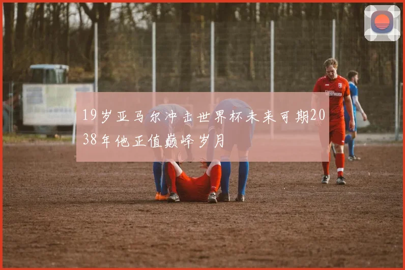 19岁亚马尔冲击世界杯未来可期2038年他正值巅峰岁月