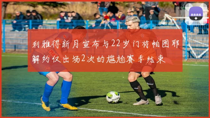 利雅得新月宣布与22岁门将帕图耶解约仅出场2次的尴尬赛季结束