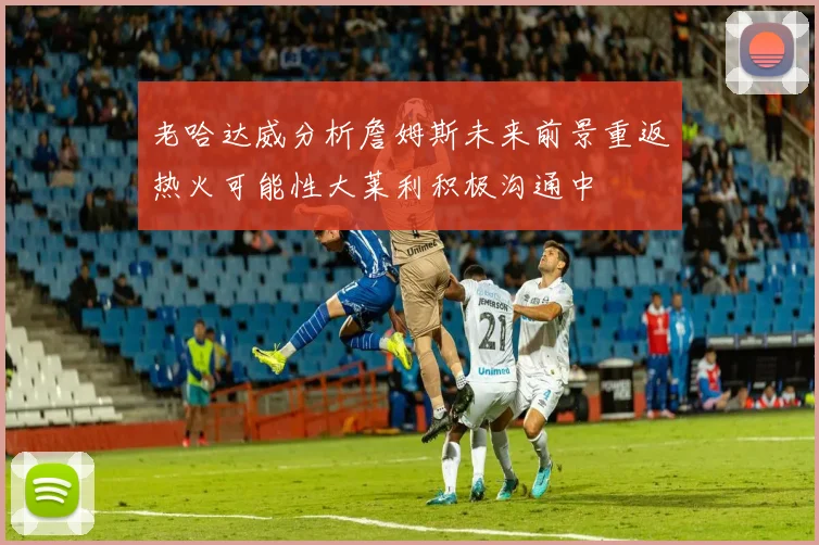 老哈达威分析詹姆斯未来前景重返热火可能性大莱利积极沟通中