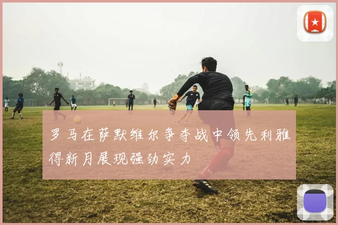 罗马在萨默维尔争夺战中领先利雅得新月展现强劲实力