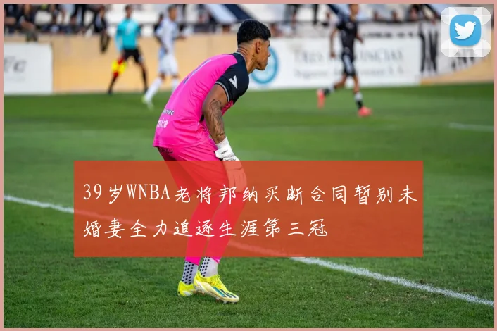 39岁WNBA老将邦纳买断合同暂别未婚妻全力追逐生涯第三冠