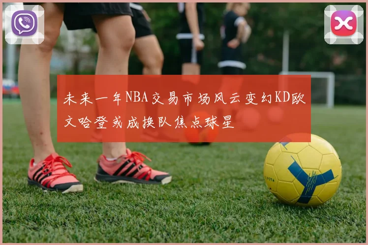 未来一年NBA交易市场风云变幻KD欧文哈登或成换队焦点球星