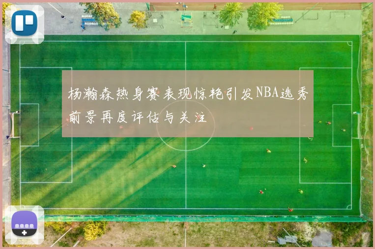 杨瀚森热身赛表现惊艳引发NBA选秀前景再度评估与关注