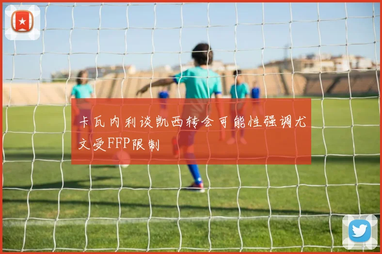 卡瓦内利谈凯西转会可能性强调尤文受FFP限制