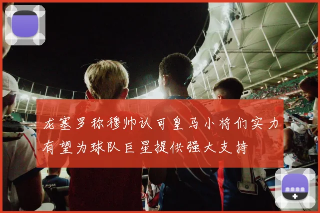 龙塞罗称穆帅认可皇马小将们实力有望为球队巨星提供强大支持