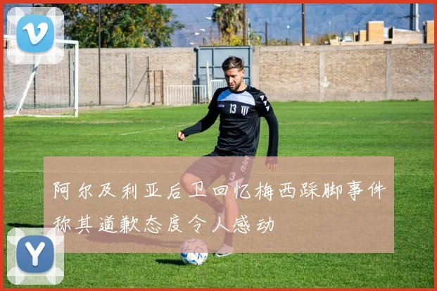 阿尔及利亚后卫回忆梅西踩脚事件称其道歉态度令人感动