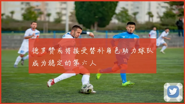 德罗赞或将接受替补角色助力球队成为稳定的第六人