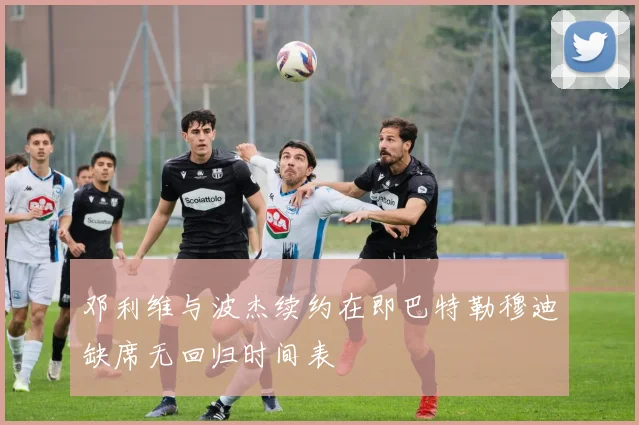 邓利维与波杰续约在即巴特勒穆迪缺席无回归时间表