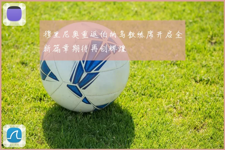 穆里尼奥重返伯纳乌教练席开启全新篇章期待再创辉煌